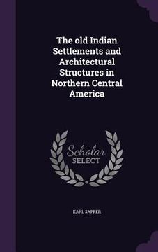 portada The old Indian Settlements and Architectural Structures in Northern Central America (en Inglés)