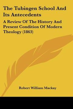 portada the tubingen school and its antecedents: a review of the history and present condition of modern theology (1863) (en Inglés)
