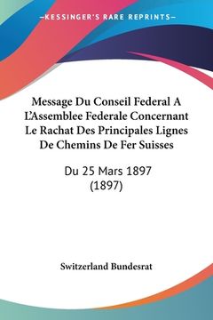 portada Message Du Conseil Federal A L'Assemblee Federale Concernant Le Rachat Des Principales Lignes De Chemins De Fer Suisses: Du 25 Mars 1897 (1897) (en Francés)