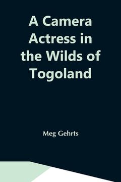 portada A Camera Actress in the Wilds of Togoland: The Adventures, Observations & Experiences of a Cinematograph Actress in West African Forests Whilst. Woman in Anglo-African Cinematograph Dramas 