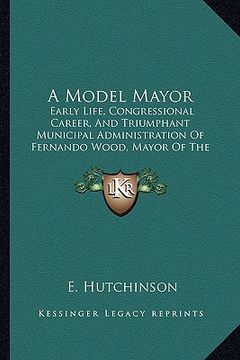 portada a model mayor: early life, congressional career, and triumphant municipal administration of fernando wood, mayor of the city of new y (in English)