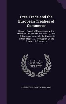 portada Free Trade and the European Treaties of Commerce: Being 1. Report of Proceedings at the Dinner of Te Cobden Club, July 17, 1875 ... 2. Correspondence (in English)