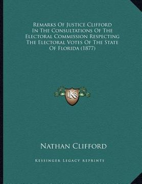 portada remarks of justice clifford in the consultations of the electoral commission respecting the electoral votes of the state of florida (1877) (en Inglés)