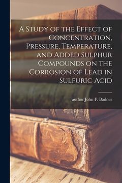 portada A Study of the Effect of Concentration, Pressure, Temperature, and Added Sulphur Compounds on the Corrosion of Lead in Sulfuric Acid (en Inglés)