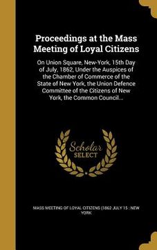 portada Proceedings at the Mass Meeting of Loyal Citizens: On Union Square, New-York, 15th Day of July, 1862, Under the Auspices of the Chamber of Commerce of (en Inglés)