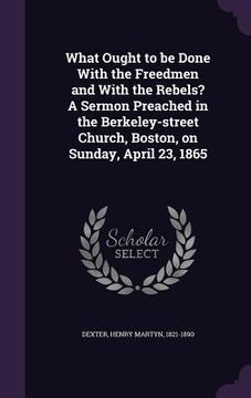 portada What Ought to be Done With the Freedmen and With the Rebels? A Sermon Preached in the Berkeley-street Church, Boston, on Sunday, April 23, 1865 (en Inglés)