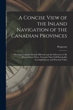 portada A Concise View of the Inland Navigation of the Canadian Provinces [microform]: the Improvements Already Effected, and the Inferences to Be Drawn From (en Inglés)