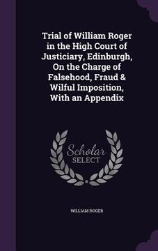 portada Trial of William Roger in the High Court of Justiciary, Edinburgh, On the Charge of Falsehood, Fraud & Wilful Imposition, With an Appendix (en Inglés)