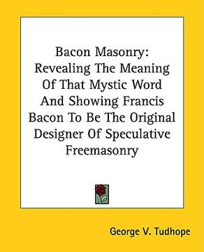 portada bacon masonry: revealing the meaning of that mystic word and showing francis bacon to be the original designer of speculative freemas (en Inglés)