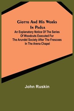 portada Giotto and his works in Padua; An Explanatory Notice of the Series of Woodcuts Executed for the Arundel Society After the Frescoes in the Arena Chapel (en Inglés)