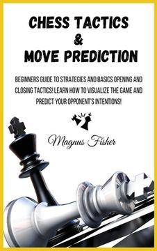 portada Chess Tactics and Move Prediction: Beginners Guide to Strategies and Basics Opening and Closing Tactics! Learn how to Visualize the Game and Predict Your Opponent'S Intentions! (1) (en Inglés)
