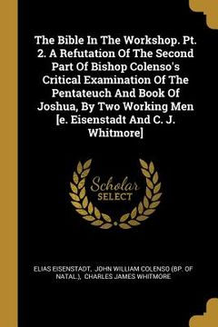 portada The Bible In The Workshop. Pt. 2. A Refutation Of The Second Part Of Bishop Colenso's Critical Examination Of The Pentateuch And Book Of Joshua, By Tw (en Inglés)