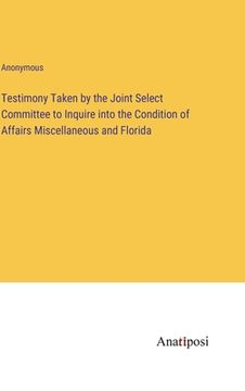 portada Testimony Taken by the Joint Select Committee to Inquire into the Condition of Affairs Miscellaneous and Florida