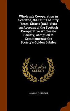 portada Wholesale Co-operation in Scotland, the Fruits of Fifty Years' Efforts (1868-1918) an Account of the Scottish Co-operative Wholesale Society, Compiled