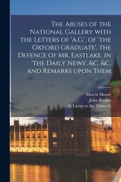 portada The Abuses of the National Gallery With the Letters of 'A.G.', of 'the Oxford Graduate', the Defence of Mr. Eastlake, in 'the Daily News', &c. &c. and (en Inglés)