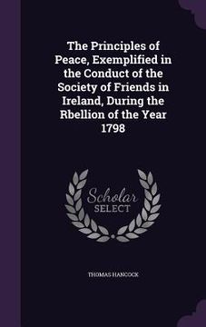 portada The Principles of Peace, Exemplified in the Conduct of the Society of Friends in Ireland, During the Rbellion of the Year 1798 (en Inglés)