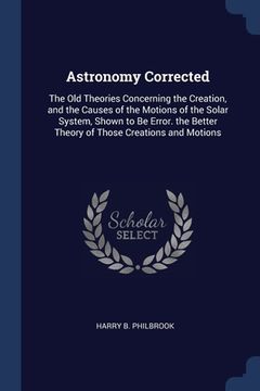 portada Astronomy Corrected: The Old Theories Concerning the Creation, and the Causes of the Motions of the Solar System, Shown to Be Error. the Be (en Inglés)