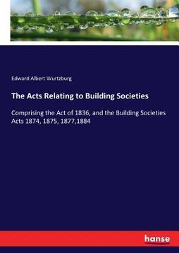portada The Acts Relating to Building Societies: Comprising the Act of 1836, and the Building Societies Acts 1874, 1875, 1877,1884 (in English)