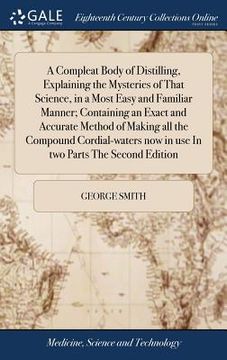 portada A Compleat Body of Distilling, Explaining the Mysteries of That Science, in a Most Easy and Familiar Manner; Containing an Exact and Accurate Method o (en Inglés)