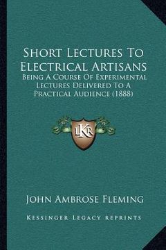 portada short lectures to electrical artisans: being a course of experimental lectures delivered to a practical audience (1888) (en Inglés)