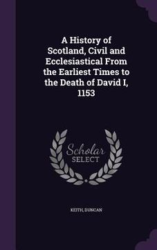 portada A History of Scotland, Civil and Ecclesiastical From the Earliest Times to the Death of David I, 1153 (en Inglés)