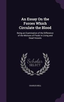 portada An Essay On the Forces Which Circulate the Blood: Being an Examination of the Difference of the Motions of Fluids in Living and Dead Vessels (en Inglés)