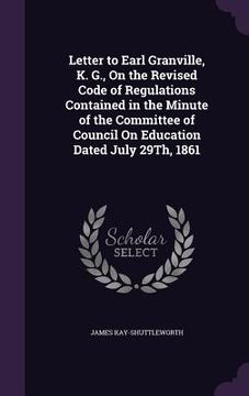 portada Letter to Earl Granville, K. G., On the Revised Code of Regulations Contained in the Minute of the Committee of Council On Education Dated July 29Th,