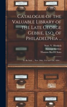 portada Catalogue of the Valuable Library of the Late George Gebbie, Esq. of Philadelphia ...: to Be Sold ... Nov. 20th, 21st and 22d, 1894 ...