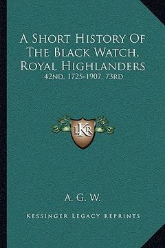 portada a short history of the black watch, royal highlanders a short history of the black watch, royal highlanders: 42nd, 1725-1907, 73rd: to which is adde (en Inglés)