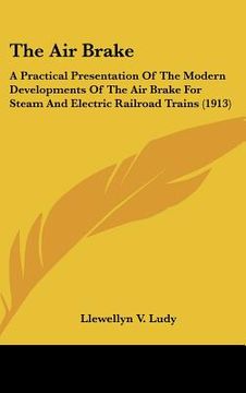 portada the air brake: a practical presentation of the modern developments of the air brake for steam and electric railroad trains (1913) (en Inglés)