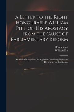 portada A Letter to the Right Honourable William Pitt, on His Apostacy From the Cause of Parliamentary Reform: to Which is Subjoined an Appendix Containing Im (en Inglés)