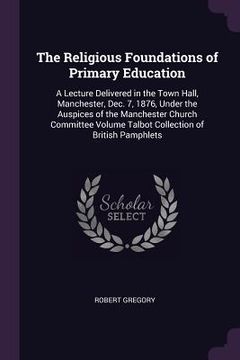 portada The Religious Foundations of Primary Education: A Lecture Delivered in the Town Hall, Manchester, Dec. 7, 1876, Under the Auspices of the Manchester C (en Inglés)