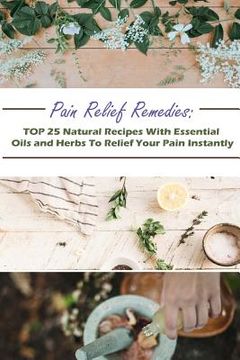 portada Pain Relief Remedies: TOP 25 Natural Recipes With Essential Oils And Herbs To Relief Your Pain Instantly: (Natural Remedies, Herbal Remedies (in English)