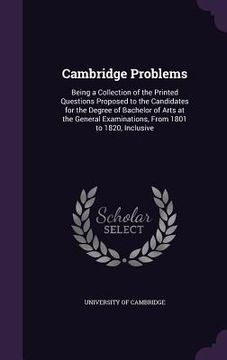 portada Cambridge Problems: Being a Collection of the Printed Questions Proposed to the Candidates for the Degree of Bachelor of Arts at the Gener (en Inglés)