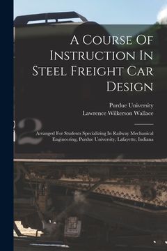 portada A Course Of Instruction In Steel Freight Car Design: Arranged For Students Specializing In Railway Mechanical Engineering, Purdue University, Lafayett (en Inglés)