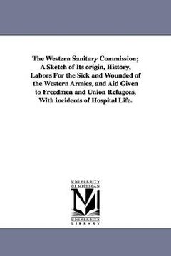 portada the western sanitary commission; a sketch of its origin, history, labors for the sick and wounded of the western armies, and aid given to freedmen and (en Inglés)