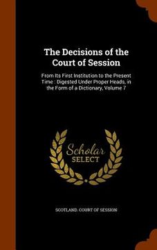 portada The Decisions of the Court of Session: From Its First Institution to the Present Time: Digested Under Proper Heads, in the Form of a Dictionary, Volum (en Inglés)