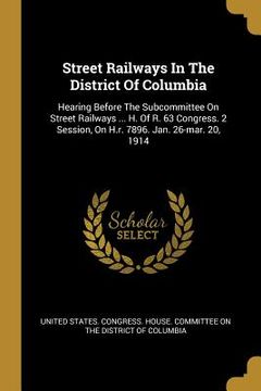 portada Street Railways In The District Of Columbia: Hearing Before The Subcommittee On Street Railways ... H. Of R. 63 Congress. 2 Session, On H.r. 7896. Jan (en Inglés)