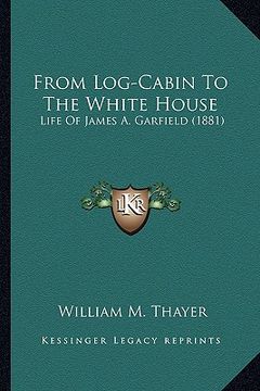 portada from log-cabin to the white house from log-cabin to the white house: life of james a. garfield (1881)