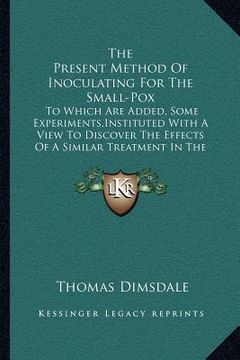 portada the present method of inoculating for the small-pox: to which are added, some experiments, instituted with a view to discover the effects of a similar (en Inglés)