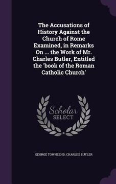 portada The Accusations of History Against the Church of Rome Examined, in Remarks On ... the Work of Mr. Charles Butler, Entitled the 'book of the Roman Cath (in English)
