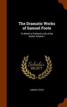 portada The Dramatic Works of Samuel Foote: To Which is Prefixed a Life of the Author Volume 1 (in English)