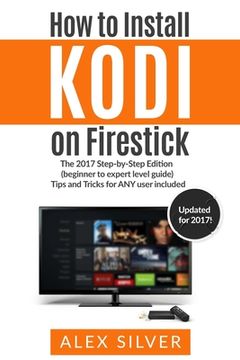 portada How to Install Kodi on Firestick: The 2017 Step-by-Step Edition (beginner to expert level guide) Tips and Tricks for ANY user included (en Inglés)