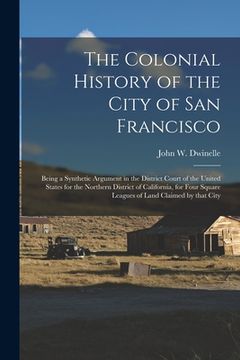 portada The Colonial History of the City of San Francisco: Being a Synthetic Argument in the District Court of the United States for the Northern District of (en Inglés)