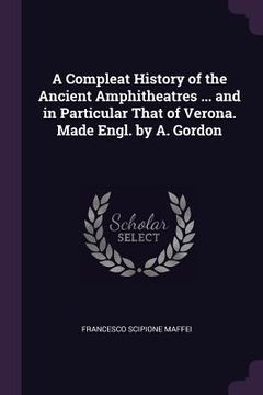 portada A Compleat History of the Ancient Amphitheatres ... and in Particular That of Verona. Made Engl. by A. Gordon (en Inglés)