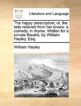 portada the happy prescription; or, the lady relieved from her lovers: a comedy, in rhyme. written for a private theatre, by william hayley, esq. (en Inglés)