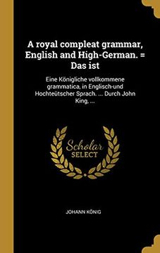 portada A Royal Compleat Grammar, English and High-German. = Das Ist: Eine Königliche Vollkommene Grammatica, in Englisch-Und Hochteütscher Sprach. ... Durch John King, ... (en Alemán)