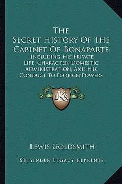 portada the secret history of the cabinet of bonaparte: including his private life, character, domestic administration, and his conduct to foreign powers (en Inglés)