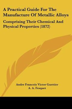 portada a practical guide for the manufacture of metallic alloys: comprising their chemical and physical properties (1872) (en Inglés)