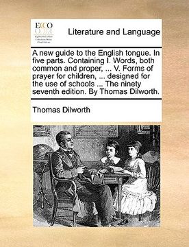 portada a new guide to the english tongue. in five parts. containing i. words, both common and proper, ... v. forms of prayer for children, ... designed for (en Inglés)